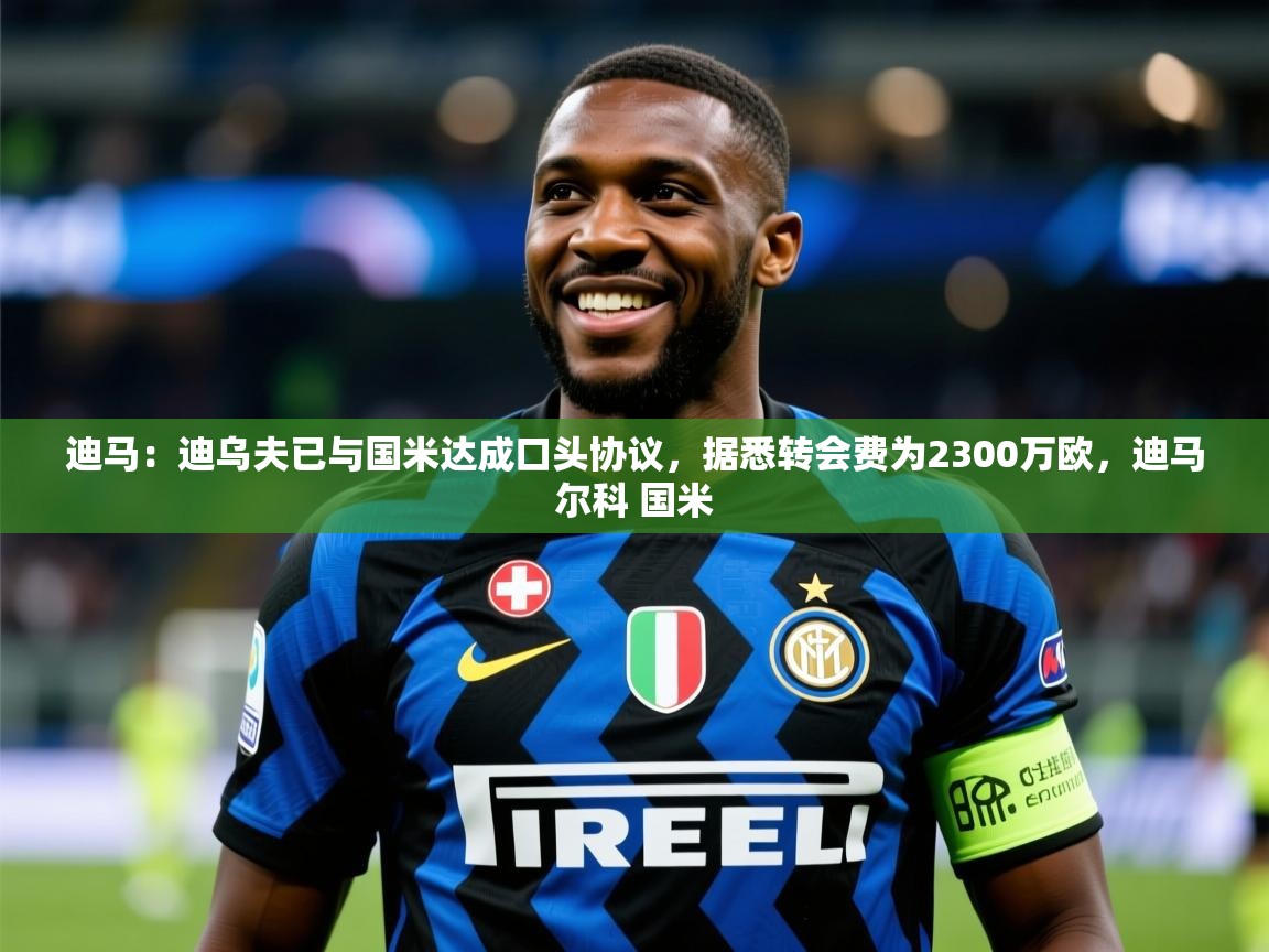 2025爱游戏体育注册优惠迪马:迪乌夫已与国米达成口头协议,据悉转会费为2300万欧,迪马尔科 国米 第2张