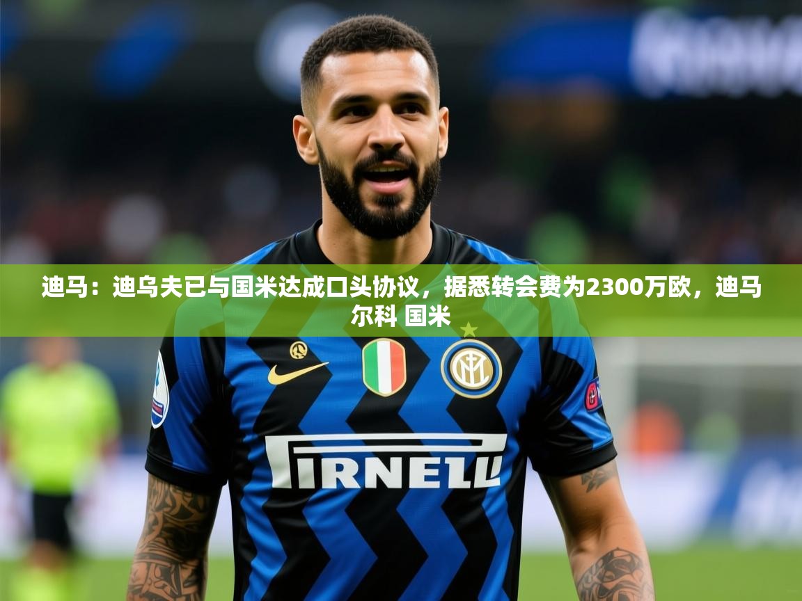 2025爱游戏体育注册优惠迪马:迪乌夫已与国米达成口头协议,据悉转会费为2300万欧,迪马尔科 国米 第3张