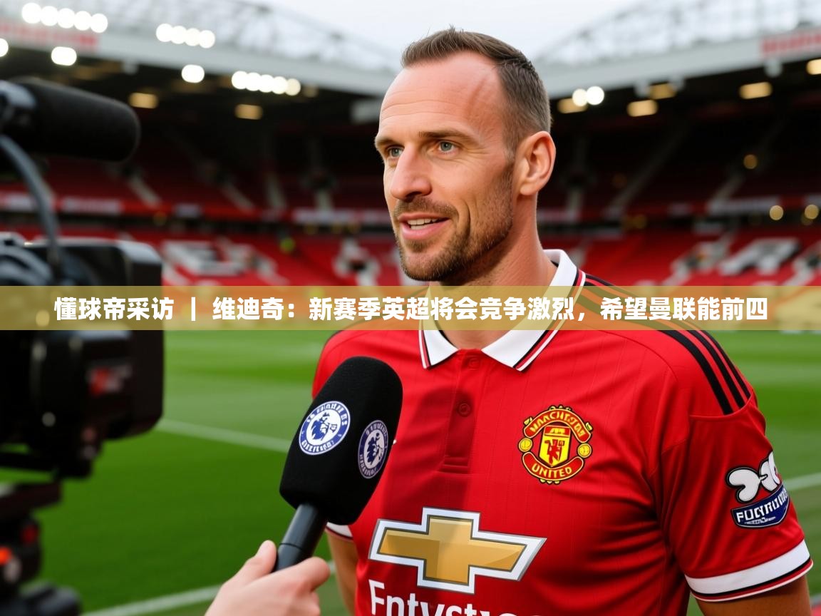 2025爱游戏体育手机版官网懂球帝采访 | 维迪奇:新赛季英超将会竞争激烈,希望曼联能前四 第3张