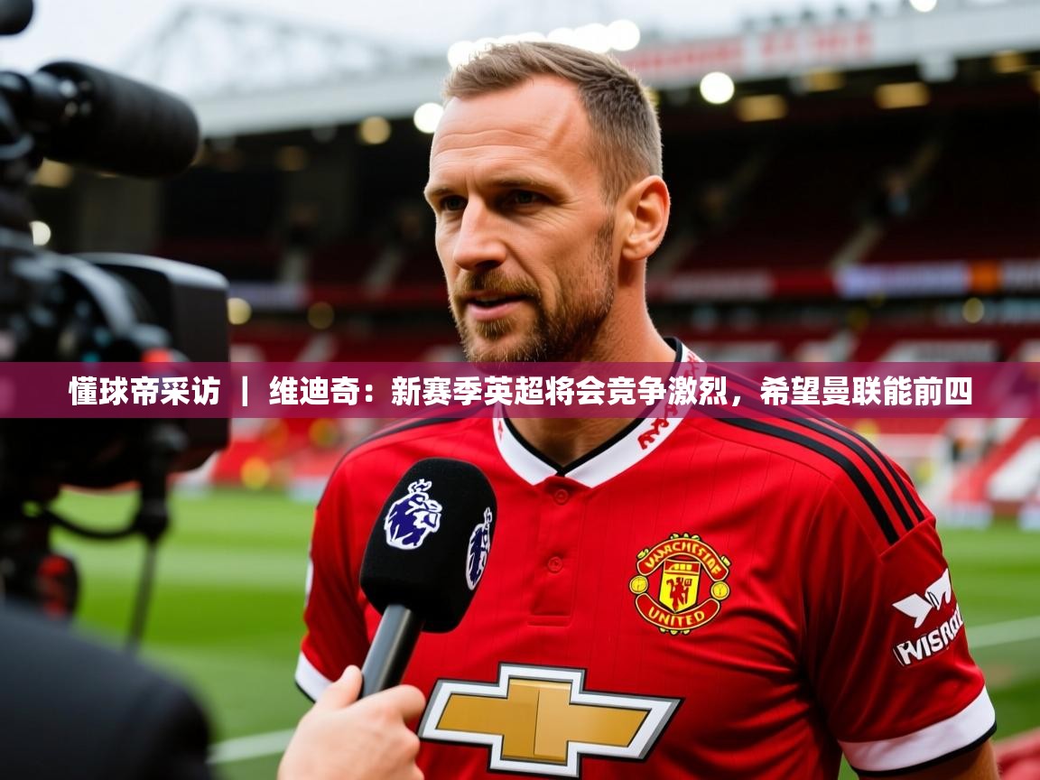 2025爱游戏体育手机版官网懂球帝采访 | 维迪奇:新赛季英超将会竞争激烈,希望曼联能前四 第4张