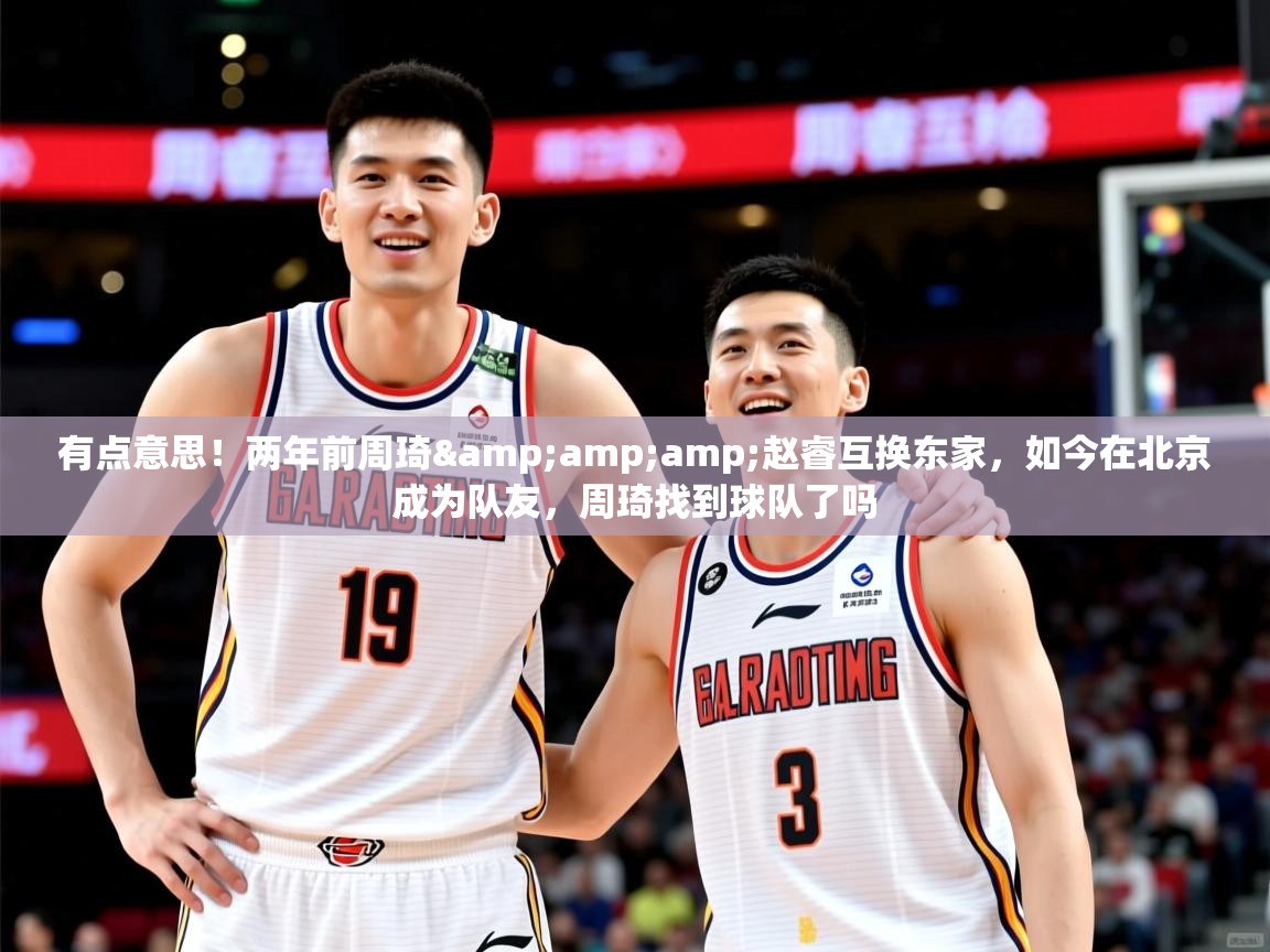 2025爱游戏体育注册网址有点意思！两年前周琦&amp;amp;赵睿互换东家，如今在北京成为队友，周琦找到球队了吗  第1张