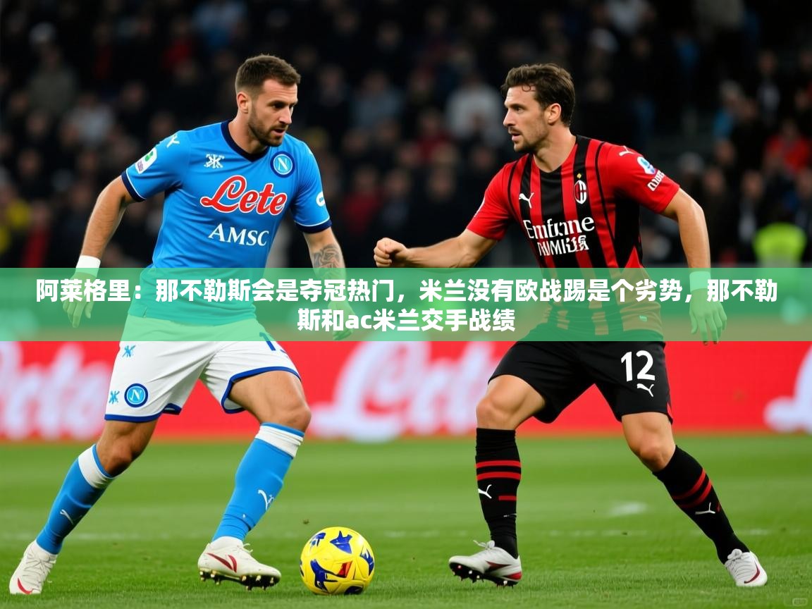 2025爱游戏体育在线登录地址阿莱格里:那不勒斯会是夺冠热门,米兰没有欧战踢是个劣势,那不勒斯和ac米兰交手战绩 第2张