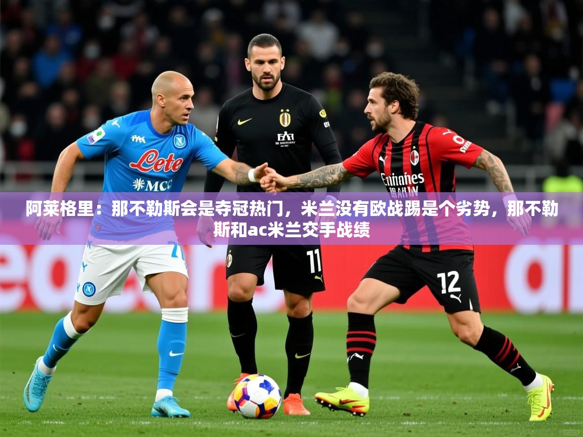 2025爱游戏体育在线登录地址阿莱格里:那不勒斯会是夺冠热门,米兰没有欧战踢是个劣势,那不勒斯和ac米兰交手战绩 第3张